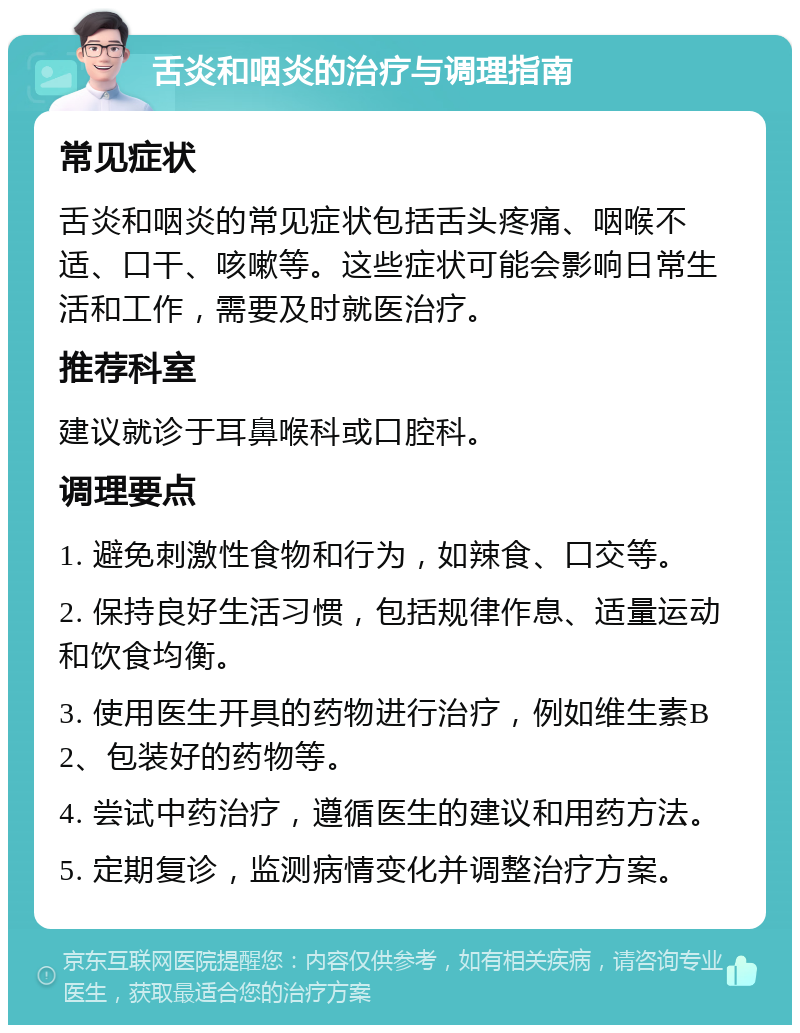 舌炎和咽炎的治疗与调理指南 常见症状 舌炎和咽炎的常见症状包括舌头疼痛、咽喉不适、口干、咳嗽等。这些症状可能会影响日常生活和工作，需要及时就医治疗。 推荐科室 建议就诊于耳鼻喉科或口腔科。 调理要点 1. 避免刺激性食物和行为，如辣食、口交等。 2. 保持良好生活习惯，包括规律作息、适量运动和饮食均衡。 3. 使用医生开具的药物进行治疗，例如维生素B2、包装好的药物等。 4. 尝试中药治疗，遵循医生的建议和用药方法。 5. 定期复诊，监测病情变化并调整治疗方案。