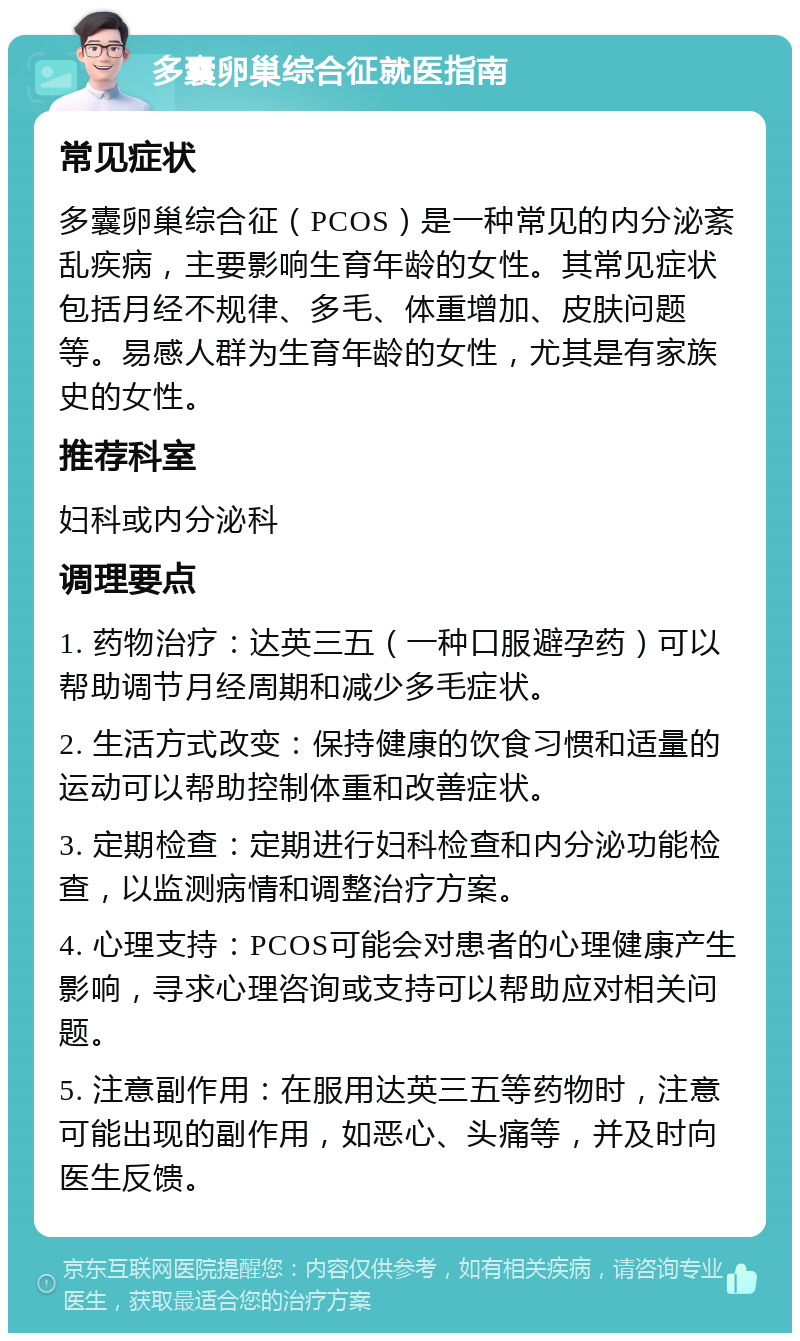 多囊卵巢综合征就医指南 常见症状 多囊卵巢综合征（PCOS）是一种常见的内分泌紊乱疾病，主要影响生育年龄的女性。其常见症状包括月经不规律、多毛、体重增加、皮肤问题等。易感人群为生育年龄的女性，尤其是有家族史的女性。 推荐科室 妇科或内分泌科 调理要点 1. 药物治疗：达英三五（一种口服避孕药）可以帮助调节月经周期和减少多毛症状。 2. 生活方式改变：保持健康的饮食习惯和适量的运动可以帮助控制体重和改善症状。 3. 定期检查：定期进行妇科检查和内分泌功能检查，以监测病情和调整治疗方案。 4. 心理支持：PCOS可能会对患者的心理健康产生影响，寻求心理咨询或支持可以帮助应对相关问题。 5. 注意副作用：在服用达英三五等药物时，注意可能出现的副作用，如恶心、头痛等，并及时向医生反馈。