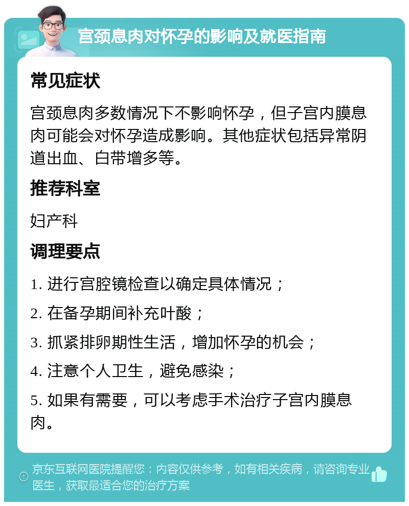 宫颈息肉对怀孕的影响及就医指南 常见症状 宫颈息肉多数情况下不影响怀孕，但子宫内膜息肉可能会对怀孕造成影响。其他症状包括异常阴道出血、白带增多等。 推荐科室 妇产科 调理要点 1. 进行宫腔镜检查以确定具体情况； 2. 在备孕期间补充叶酸； 3. 抓紧排卵期性生活，增加怀孕的机会； 4. 注意个人卫生，避免感染； 5. 如果有需要，可以考虑手术治疗子宫内膜息肉。