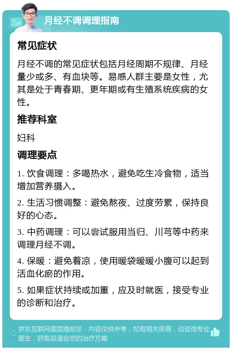 月经不调调理指南 常见症状 月经不调的常见症状包括月经周期不规律、月经量少或多、有血块等。易感人群主要是女性，尤其是处于青春期、更年期或有生殖系统疾病的女性。 推荐科室 妇科 调理要点 1. 饮食调理：多喝热水，避免吃生冷食物，适当增加营养摄入。 2. 生活习惯调整：避免熬夜、过度劳累，保持良好的心态。 3. 中药调理：可以尝试服用当归、川芎等中药来调理月经不调。 4. 保暖：避免着凉，使用暖袋暖暖小腹可以起到活血化瘀的作用。 5. 如果症状持续或加重，应及时就医，接受专业的诊断和治疗。