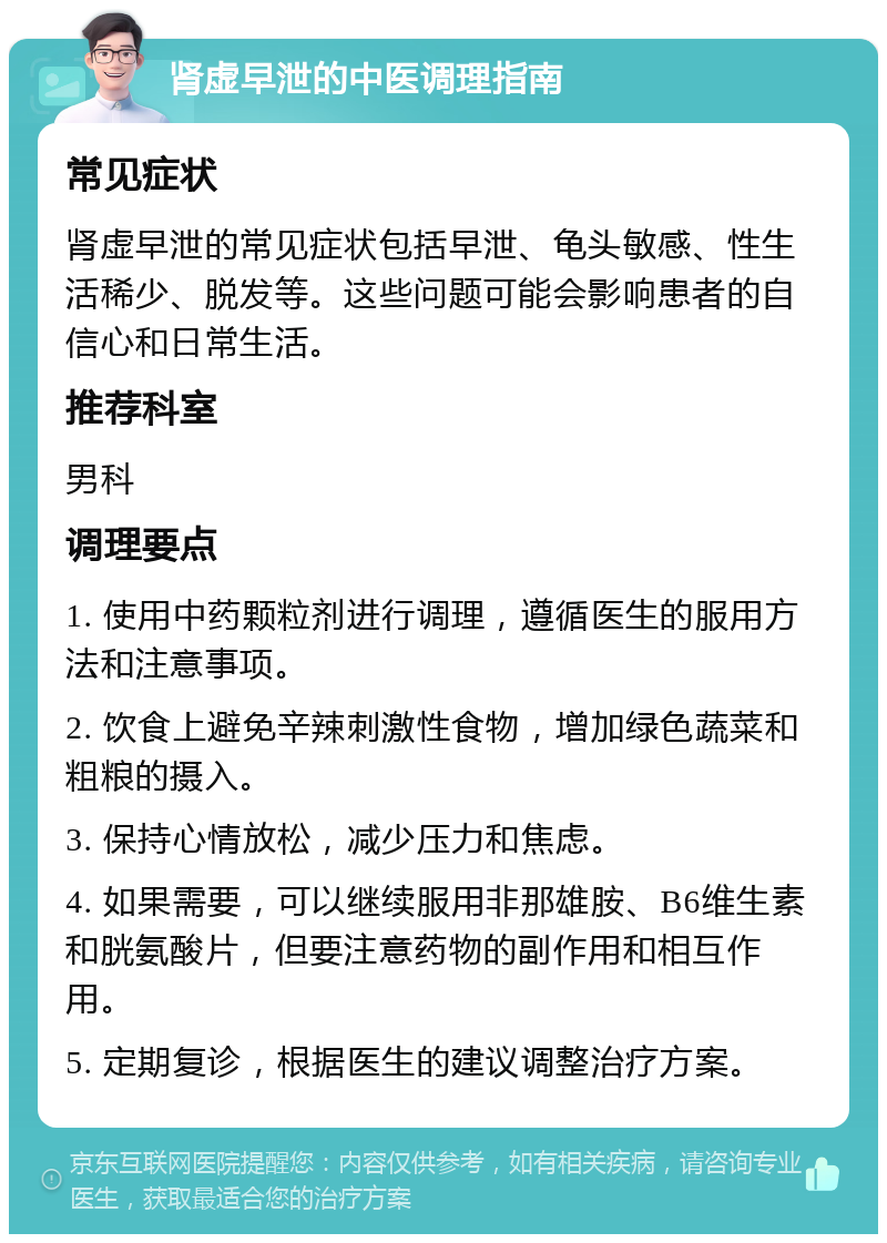 肾虚早泄的中医调理指南 常见症状 肾虚早泄的常见症状包括早泄、龟头敏感、性生活稀少、脱发等。这些问题可能会影响患者的自信心和日常生活。 推荐科室 男科 调理要点 1. 使用中药颗粒剂进行调理，遵循医生的服用方法和注意事项。 2. 饮食上避免辛辣刺激性食物，增加绿色蔬菜和粗粮的摄入。 3. 保持心情放松，减少压力和焦虑。 4. 如果需要，可以继续服用非那雄胺、B6维生素和胱氨酸片，但要注意药物的副作用和相互作用。 5. 定期复诊，根据医生的建议调整治疗方案。