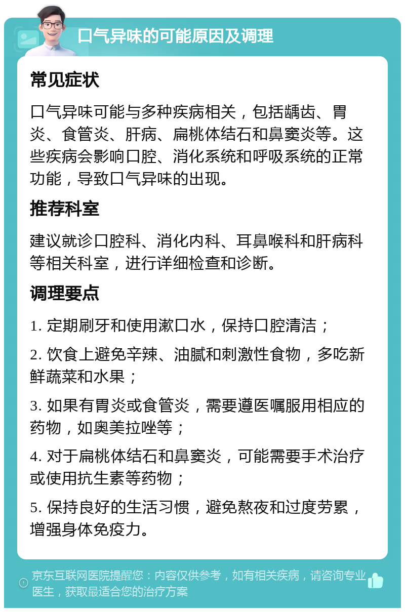 口气异味的可能原因及调理 常见症状 口气异味可能与多种疾病相关，包括龋齿、胃炎、食管炎、肝病、扁桃体结石和鼻窦炎等。这些疾病会影响口腔、消化系统和呼吸系统的正常功能，导致口气异味的出现。 推荐科室 建议就诊口腔科、消化内科、耳鼻喉科和肝病科等相关科室，进行详细检查和诊断。 调理要点 1. 定期刷牙和使用漱口水，保持口腔清洁； 2. 饮食上避免辛辣、油腻和刺激性食物，多吃新鲜蔬菜和水果； 3. 如果有胃炎或食管炎，需要遵医嘱服用相应的药物，如奥美拉唑等； 4. 对于扁桃体结石和鼻窦炎，可能需要手术治疗或使用抗生素等药物； 5. 保持良好的生活习惯，避免熬夜和过度劳累，增强身体免疫力。