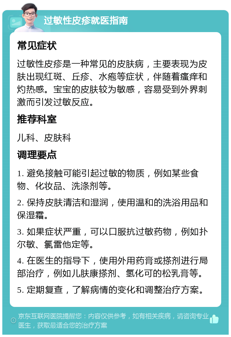 过敏性皮疹就医指南 常见症状 过敏性皮疹是一种常见的皮肤病，主要表现为皮肤出现红斑、丘疹、水疱等症状，伴随着瘙痒和灼热感。宝宝的皮肤较为敏感，容易受到外界刺激而引发过敏反应。 推荐科室 儿科、皮肤科 调理要点 1. 避免接触可能引起过敏的物质，例如某些食物、化妆品、洗涤剂等。 2. 保持皮肤清洁和湿润，使用温和的洗浴用品和保湿霜。 3. 如果症状严重，可以口服抗过敏药物，例如扑尔敏、氯雷他定等。 4. 在医生的指导下，使用外用药膏或搽剂进行局部治疗，例如儿肤康搽剂、氢化可的松乳膏等。 5. 定期复查，了解病情的变化和调整治疗方案。