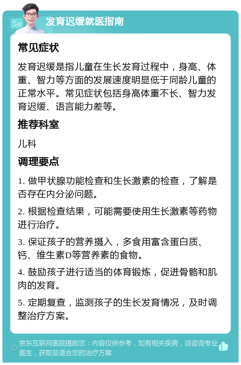 发育迟缓就医指南 常见症状 发育迟缓是指儿童在生长发育过程中，身高、体重、智力等方面的发展速度明显低于同龄儿童的正常水平。常见症状包括身高体重不长、智力发育迟缓、语言能力差等。 推荐科室 儿科 调理要点 1. 做甲状腺功能检查和生长激素的检查，了解是否存在内分泌问题。 2. 根据检查结果，可能需要使用生长激素等药物进行治疗。 3. 保证孩子的营养摄入，多食用富含蛋白质、钙、维生素D等营养素的食物。 4. 鼓励孩子进行适当的体育锻炼，促进骨骼和肌肉的发育。 5. 定期复查，监测孩子的生长发育情况，及时调整治疗方案。