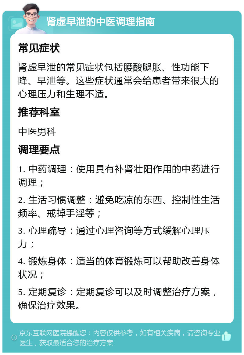 肾虚早泄的中医调理指南 常见症状 肾虚早泄的常见症状包括腰酸腿胀、性功能下降、早泄等。这些症状通常会给患者带来很大的心理压力和生理不适。 推荐科室 中医男科 调理要点 1. 中药调理：使用具有补肾壮阳作用的中药进行调理； 2. 生活习惯调整：避免吃凉的东西、控制性生活频率、戒掉手淫等； 3. 心理疏导：通过心理咨询等方式缓解心理压力； 4. 锻炼身体：适当的体育锻炼可以帮助改善身体状况； 5. 定期复诊：定期复诊可以及时调整治疗方案，确保治疗效果。