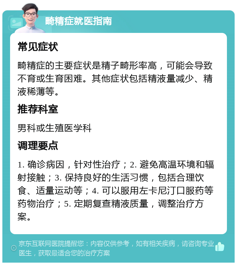 畸精症就医指南 常见症状 畸精症的主要症状是精子畸形率高，可能会导致不育或生育困难。其他症状包括精液量减少、精液稀薄等。 推荐科室 男科或生殖医学科 调理要点 1. 确诊病因，针对性治疗；2. 避免高温环境和辐射接触；3. 保持良好的生活习惯，包括合理饮食、适量运动等；4. 可以服用左卡尼汀口服药等药物治疗；5. 定期复查精液质量，调整治疗方案。