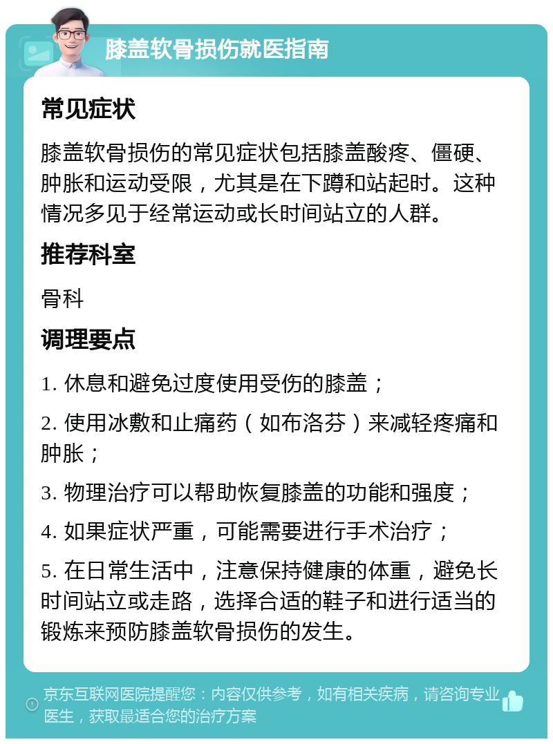 膝盖软骨损伤就医指南 常见症状 膝盖软骨损伤的常见症状包括膝盖酸疼、僵硬、肿胀和运动受限，尤其是在下蹲和站起时。这种情况多见于经常运动或长时间站立的人群。 推荐科室 骨科 调理要点 1. 休息和避免过度使用受伤的膝盖； 2. 使用冰敷和止痛药（如布洛芬）来减轻疼痛和肿胀； 3. 物理治疗可以帮助恢复膝盖的功能和强度； 4. 如果症状严重，可能需要进行手术治疗； 5. 在日常生活中，注意保持健康的体重，避免长时间站立或走路，选择合适的鞋子和进行适当的锻炼来预防膝盖软骨损伤的发生。