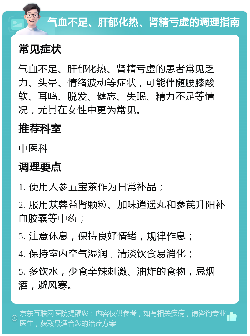 气血不足、肝郁化热、肾精亏虚的调理指南 常见症状 气血不足、肝郁化热、肾精亏虚的患者常见乏力、头晕、情绪波动等症状，可能伴随腰膝酸软、耳鸣、脱发、健忘、失眠、精力不足等情况，尤其在女性中更为常见。 推荐科室 中医科 调理要点 1. 使用人参五宝茶作为日常补品； 2. 服用苁蓉益肾颗粒、加味逍遥丸和参芪升阳补血胶囊等中药； 3. 注意休息，保持良好情绪，规律作息； 4. 保持室内空气湿润，清淡饮食易消化； 5. 多饮水，少食辛辣刺激、油炸的食物，忌烟酒，避风寒。