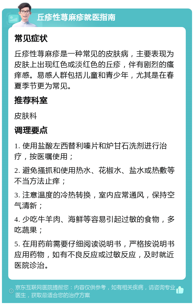 丘疹性荨麻疹就医指南 常见症状 丘疹性荨麻疹是一种常见的皮肤病，主要表现为皮肤上出现红色或淡红色的丘疹，伴有剧烈的瘙痒感。易感人群包括儿童和青少年，尤其是在春夏季节更为常见。 推荐科室 皮肤科 调理要点 1. 使用盐酸左西替利嗪片和炉甘石洗剂进行治疗，按医嘱使用； 2. 避免搔抓和使用热水、花椒水、盐水或热敷等不当方法止痒； 3. 注意温度的冷热转换，室内应常通风，保持空气清新； 4. 少吃牛羊肉、海鲜等容易引起过敏的食物，多吃蔬果； 5. 在用药前需要仔细阅读说明书，严格按说明书应用药物，如有不良反应或过敏反应，及时就近医院诊治。