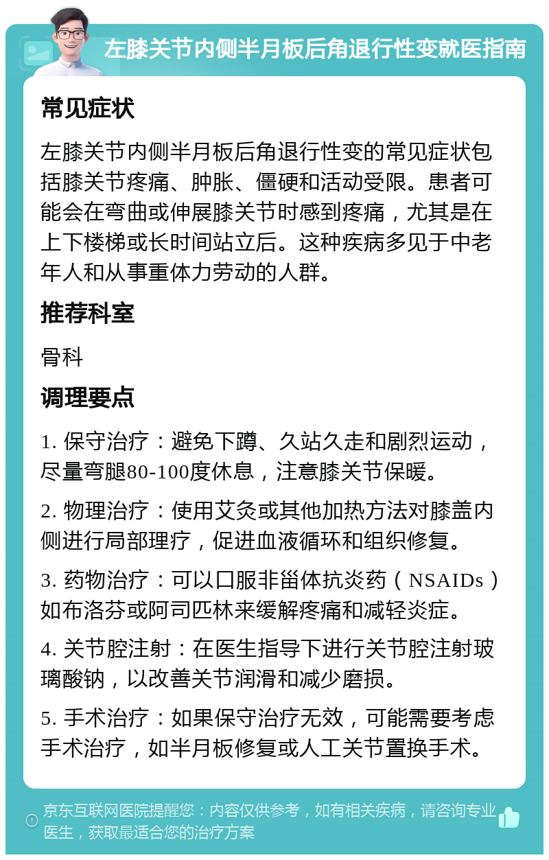 左膝关节内侧半月板后角退行性变就医指南 常见症状 左膝关节内侧半月板后角退行性变的常见症状包括膝关节疼痛、肿胀、僵硬和活动受限。患者可能会在弯曲或伸展膝关节时感到疼痛，尤其是在上下楼梯或长时间站立后。这种疾病多见于中老年人和从事重体力劳动的人群。 推荐科室 骨科 调理要点 1. 保守治疗：避免下蹲、久站久走和剧烈运动，尽量弯腿80-100度休息，注意膝关节保暖。 2. 物理治疗：使用艾灸或其他加热方法对膝盖内侧进行局部理疗，促进血液循环和组织修复。 3. 药物治疗：可以口服非甾体抗炎药（NSAIDs）如布洛芬或阿司匹林来缓解疼痛和减轻炎症。 4. 关节腔注射：在医生指导下进行关节腔注射玻璃酸钠，以改善关节润滑和减少磨损。 5. 手术治疗：如果保守治疗无效，可能需要考虑手术治疗，如半月板修复或人工关节置换手术。