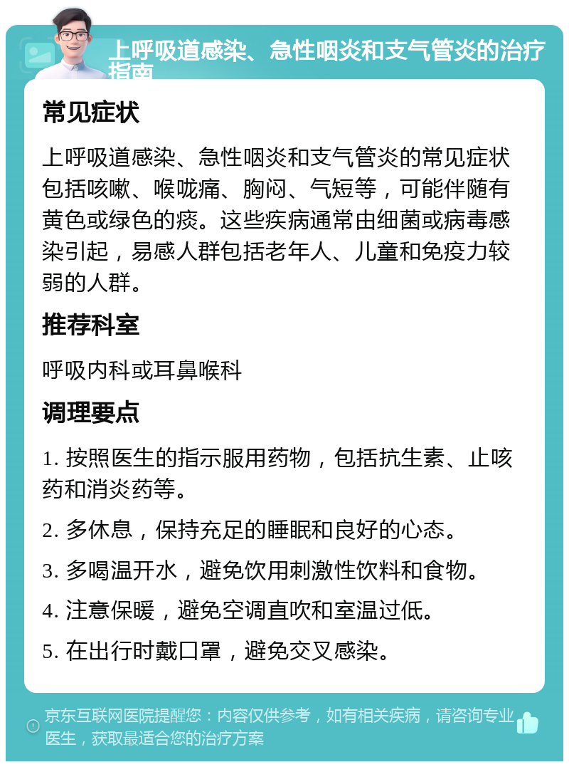 上呼吸道感染、急性咽炎和支气管炎的治疗指南 常见症状 上呼吸道感染、急性咽炎和支气管炎的常见症状包括咳嗽、喉咙痛、胸闷、气短等，可能伴随有黄色或绿色的痰。这些疾病通常由细菌或病毒感染引起，易感人群包括老年人、儿童和免疫力较弱的人群。 推荐科室 呼吸内科或耳鼻喉科 调理要点 1. 按照医生的指示服用药物，包括抗生素、止咳药和消炎药等。 2. 多休息，保持充足的睡眠和良好的心态。 3. 多喝温开水，避免饮用刺激性饮料和食物。 4. 注意保暖，避免空调直吹和室温过低。 5. 在出行时戴口罩，避免交叉感染。