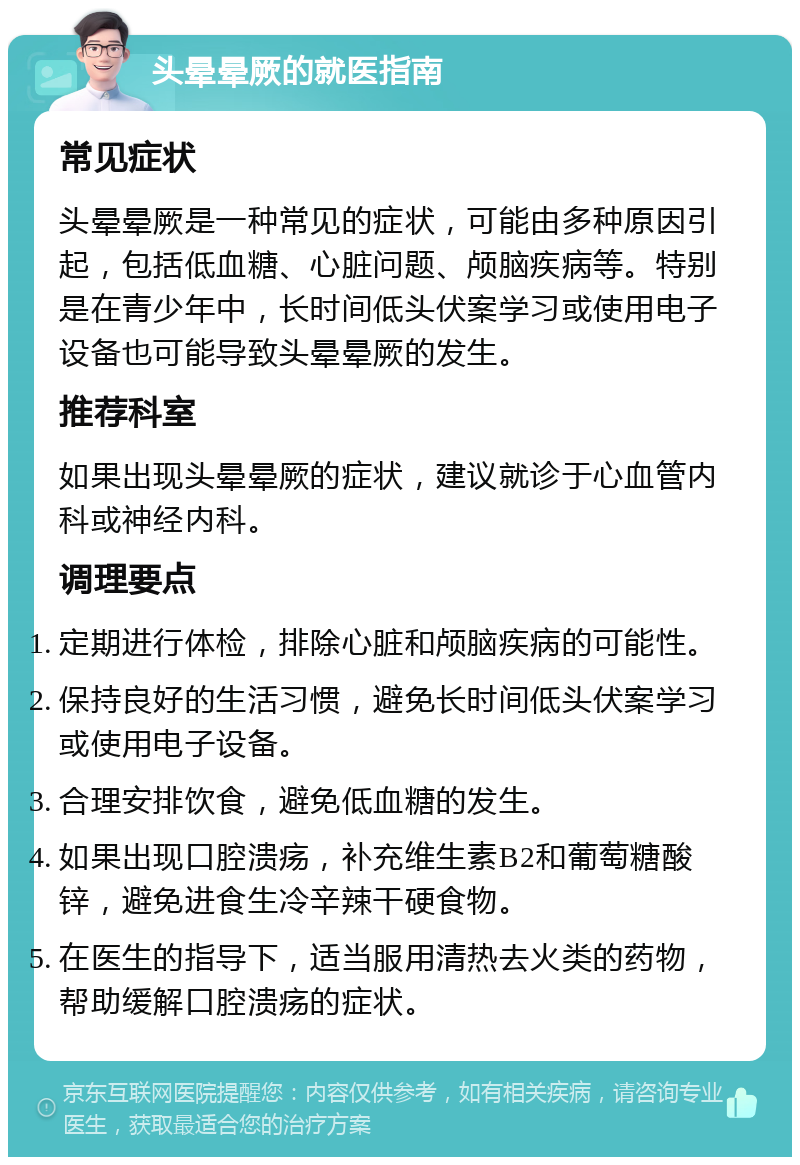 头晕晕厥的就医指南 常见症状 头晕晕厥是一种常见的症状，可能由多种原因引起，包括低血糖、心脏问题、颅脑疾病等。特别是在青少年中，长时间低头伏案学习或使用电子设备也可能导致头晕晕厥的发生。 推荐科室 如果出现头晕晕厥的症状，建议就诊于心血管内科或神经内科。 调理要点 定期进行体检，排除心脏和颅脑疾病的可能性。 保持良好的生活习惯，避免长时间低头伏案学习或使用电子设备。 合理安排饮食，避免低血糖的发生。 如果出现口腔溃疡，补充维生素B2和葡萄糖酸锌，避免进食生冷辛辣干硬食物。 在医生的指导下，适当服用清热去火类的药物，帮助缓解口腔溃疡的症状。