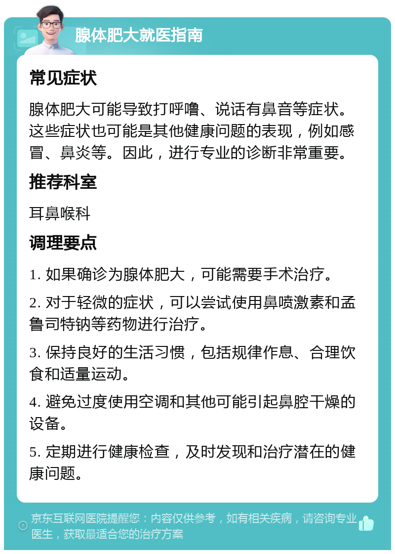 腺体肥大就医指南 常见症状 腺体肥大可能导致打呼噜、说话有鼻音等症状。这些症状也可能是其他健康问题的表现，例如感冒、鼻炎等。因此，进行专业的诊断非常重要。 推荐科室 耳鼻喉科 调理要点 1. 如果确诊为腺体肥大，可能需要手术治疗。 2. 对于轻微的症状，可以尝试使用鼻喷激素和孟鲁司特钠等药物进行治疗。 3. 保持良好的生活习惯，包括规律作息、合理饮食和适量运动。 4. 避免过度使用空调和其他可能引起鼻腔干燥的设备。 5. 定期进行健康检查，及时发现和治疗潜在的健康问题。