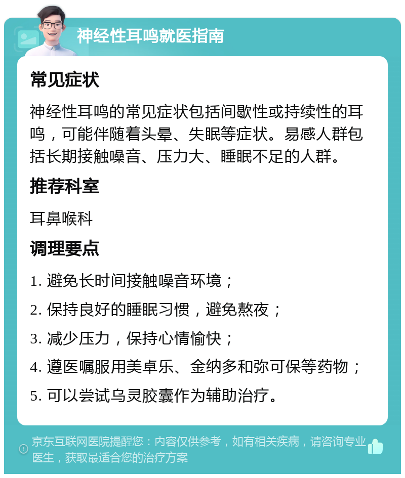 神经性耳鸣就医指南 常见症状 神经性耳鸣的常见症状包括间歇性或持续性的耳鸣，可能伴随着头晕、失眠等症状。易感人群包括长期接触噪音、压力大、睡眠不足的人群。 推荐科室 耳鼻喉科 调理要点 1. 避免长时间接触噪音环境； 2. 保持良好的睡眠习惯，避免熬夜； 3. 减少压力，保持心情愉快； 4. 遵医嘱服用美卓乐、金纳多和弥可保等药物； 5. 可以尝试乌灵胶囊作为辅助治疗。