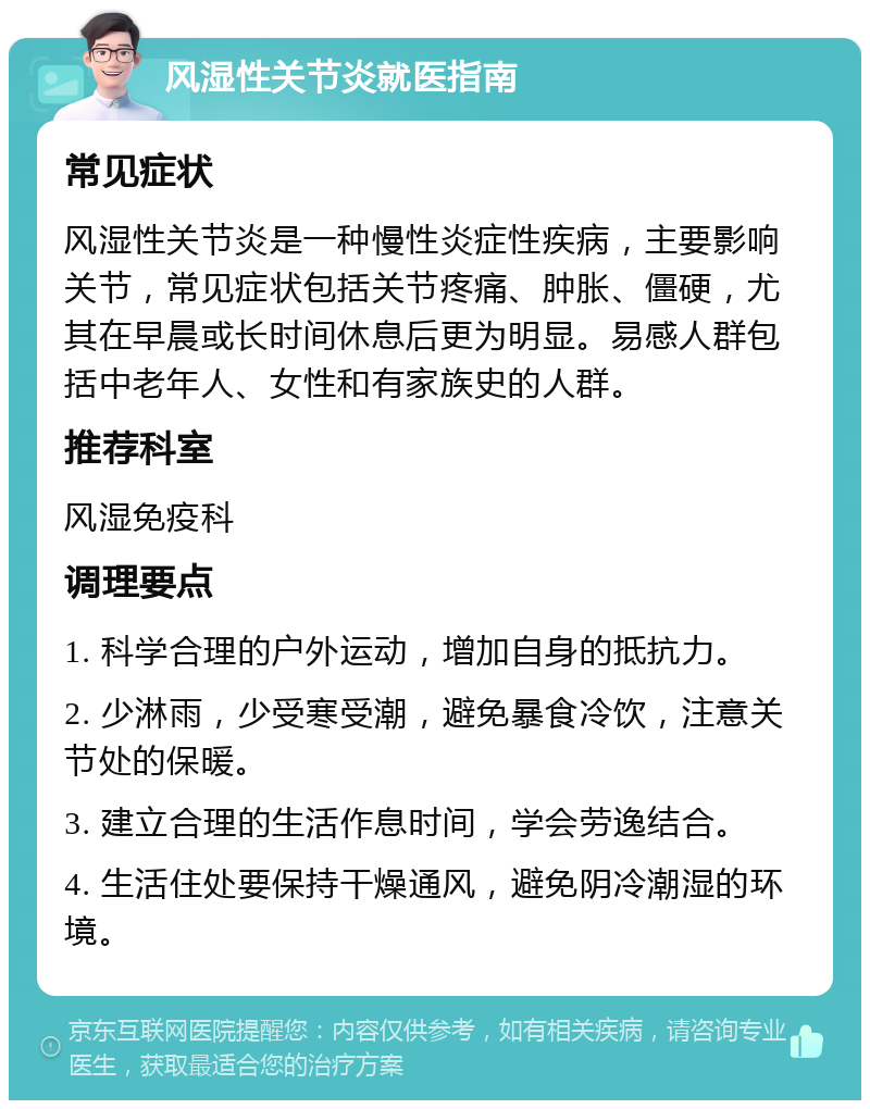 风湿性关节炎就医指南 常见症状 风湿性关节炎是一种慢性炎症性疾病，主要影响关节，常见症状包括关节疼痛、肿胀、僵硬，尤其在早晨或长时间休息后更为明显。易感人群包括中老年人、女性和有家族史的人群。 推荐科室 风湿免疫科 调理要点 1. 科学合理的户外运动，增加自身的抵抗力。 2. 少淋雨，少受寒受潮，避免暴食冷饮，注意关节处的保暖。 3. 建立合理的生活作息时间，学会劳逸结合。 4. 生活住处要保持干燥通风，避免阴冷潮湿的环境。