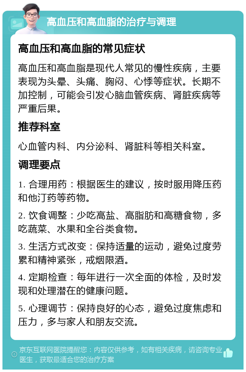 高血压和高血脂的治疗与调理 高血压和高血脂的常见症状 高血压和高血脂是现代人常见的慢性疾病，主要表现为头晕、头痛、胸闷、心悸等症状。长期不加控制，可能会引发心脑血管疾病、肾脏疾病等严重后果。 推荐科室 心血管内科、内分泌科、肾脏科等相关科室。 调理要点 1. 合理用药：根据医生的建议，按时服用降压药和他汀药等药物。 2. 饮食调整：少吃高盐、高脂肪和高糖食物，多吃蔬菜、水果和全谷类食物。 3. 生活方式改变：保持适量的运动，避免过度劳累和精神紧张，戒烟限酒。 4. 定期检查：每年进行一次全面的体检，及时发现和处理潜在的健康问题。 5. 心理调节：保持良好的心态，避免过度焦虑和压力，多与家人和朋友交流。