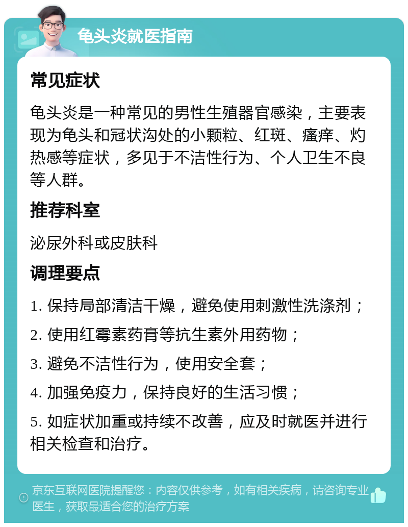 龟头炎就医指南 常见症状 龟头炎是一种常见的男性生殖器官感染，主要表现为龟头和冠状沟处的小颗粒、红斑、瘙痒、灼热感等症状，多见于不洁性行为、个人卫生不良等人群。 推荐科室 泌尿外科或皮肤科 调理要点 1. 保持局部清洁干燥，避免使用刺激性洗涤剂； 2. 使用红霉素药膏等抗生素外用药物； 3. 避免不洁性行为，使用安全套； 4. 加强免疫力，保持良好的生活习惯； 5. 如症状加重或持续不改善，应及时就医并进行相关检查和治疗。