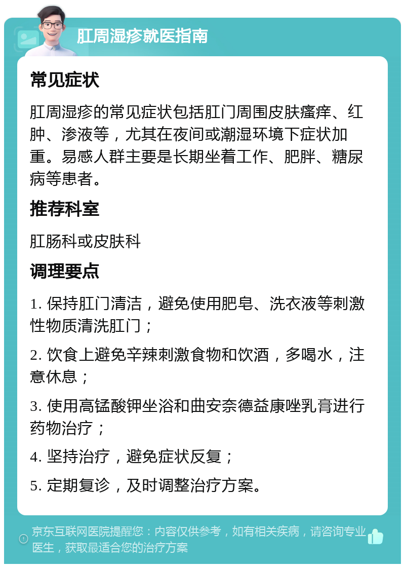 肛周湿疹就医指南 常见症状 肛周湿疹的常见症状包括肛门周围皮肤瘙痒、红肿、渗液等，尤其在夜间或潮湿环境下症状加重。易感人群主要是长期坐着工作、肥胖、糖尿病等患者。 推荐科室 肛肠科或皮肤科 调理要点 1. 保持肛门清洁，避免使用肥皂、洗衣液等刺激性物质清洗肛门； 2. 饮食上避免辛辣刺激食物和饮酒，多喝水，注意休息； 3. 使用高锰酸钾坐浴和曲安奈德益康唑乳膏进行药物治疗； 4. 坚持治疗，避免症状反复； 5. 定期复诊，及时调整治疗方案。