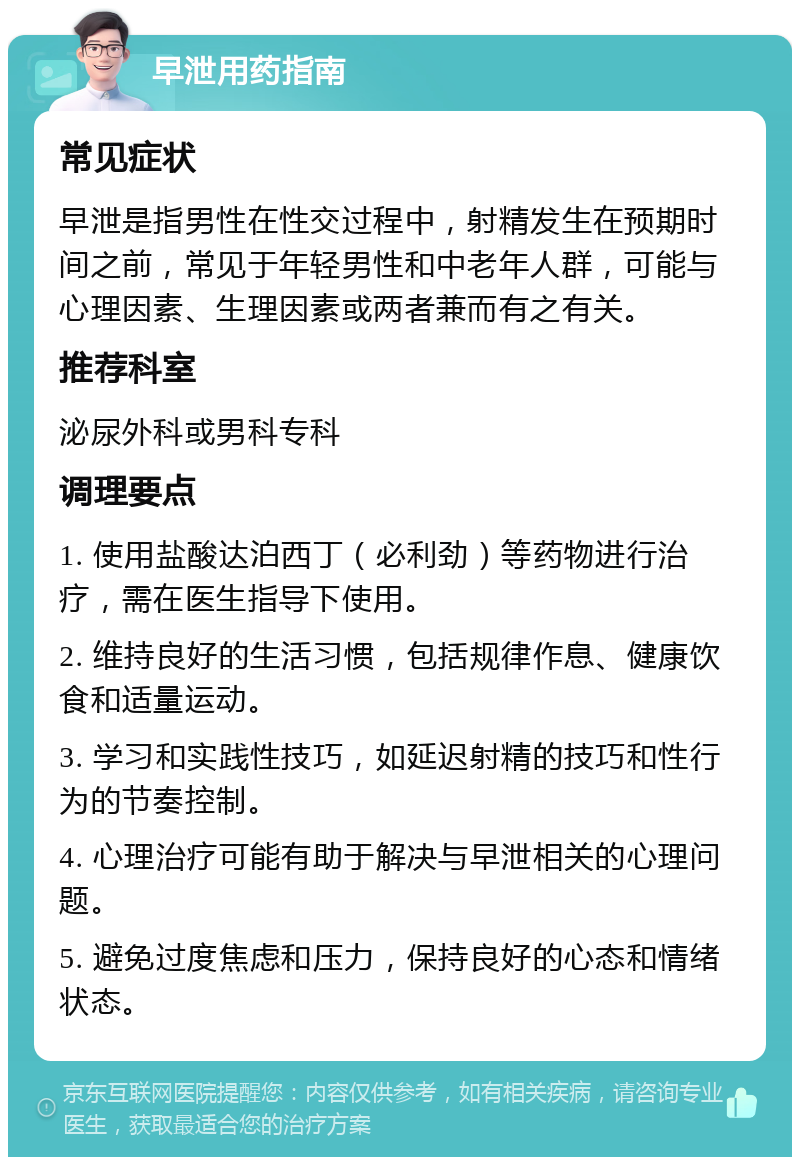 早泄用药指南 常见症状 早泄是指男性在性交过程中，射精发生在预期时间之前，常见于年轻男性和中老年人群，可能与心理因素、生理因素或两者兼而有之有关。 推荐科室 泌尿外科或男科专科 调理要点 1. 使用盐酸达泊西丁（必利劲）等药物进行治疗，需在医生指导下使用。 2. 维持良好的生活习惯，包括规律作息、健康饮食和适量运动。 3. 学习和实践性技巧，如延迟射精的技巧和性行为的节奏控制。 4. 心理治疗可能有助于解决与早泄相关的心理问题。 5. 避免过度焦虑和压力，保持良好的心态和情绪状态。