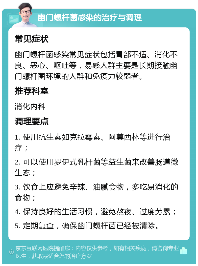 幽门螺杆菌感染的治疗与调理 常见症状 幽门螺杆菌感染常见症状包括胃部不适、消化不良、恶心、呕吐等，易感人群主要是长期接触幽门螺杆菌环境的人群和免疫力较弱者。 推荐科室 消化内科 调理要点 1. 使用抗生素如克拉霉素、阿莫西林等进行治疗； 2. 可以使用罗伊式乳杆菌等益生菌来改善肠道微生态； 3. 饮食上应避免辛辣、油腻食物，多吃易消化的食物； 4. 保持良好的生活习惯，避免熬夜、过度劳累； 5. 定期复查，确保幽门螺杆菌已经被清除。