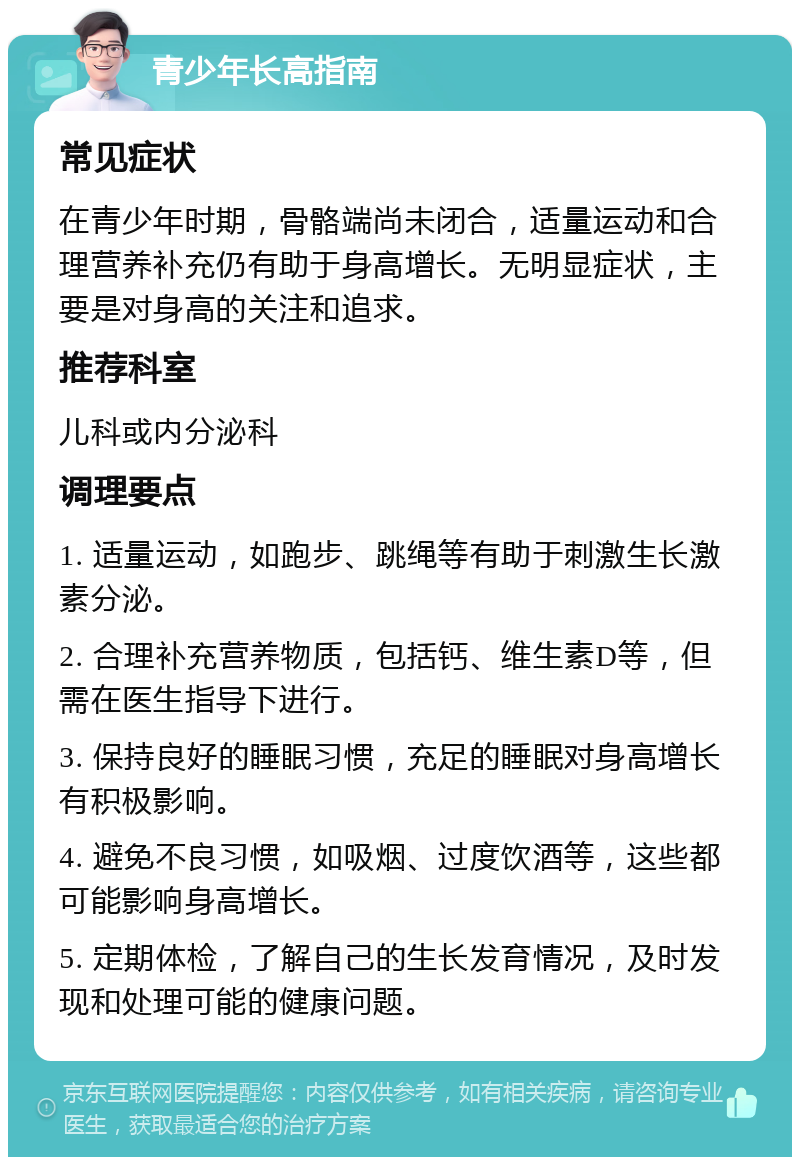 青少年长高指南 常见症状 在青少年时期，骨骼端尚未闭合，适量运动和合理营养补充仍有助于身高增长。无明显症状，主要是对身高的关注和追求。 推荐科室 儿科或内分泌科 调理要点 1. 适量运动，如跑步、跳绳等有助于刺激生长激素分泌。 2. 合理补充营养物质，包括钙、维生素D等，但需在医生指导下进行。 3. 保持良好的睡眠习惯，充足的睡眠对身高增长有积极影响。 4. 避免不良习惯，如吸烟、过度饮酒等，这些都可能影响身高增长。 5. 定期体检，了解自己的生长发育情况，及时发现和处理可能的健康问题。