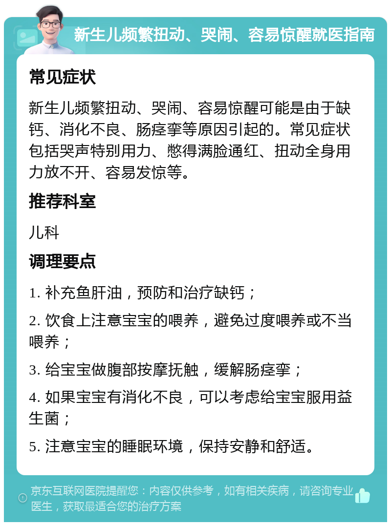 新生儿频繁扭动、哭闹、容易惊醒就医指南 常见症状 新生儿频繁扭动、哭闹、容易惊醒可能是由于缺钙、消化不良、肠痉挛等原因引起的。常见症状包括哭声特别用力、憋得满脸通红、扭动全身用力放不开、容易发惊等。 推荐科室 儿科 调理要点 1. 补充鱼肝油，预防和治疗缺钙； 2. 饮食上注意宝宝的喂养，避免过度喂养或不当喂养； 3. 给宝宝做腹部按摩抚触，缓解肠痉挛； 4. 如果宝宝有消化不良，可以考虑给宝宝服用益生菌； 5. 注意宝宝的睡眠环境，保持安静和舒适。