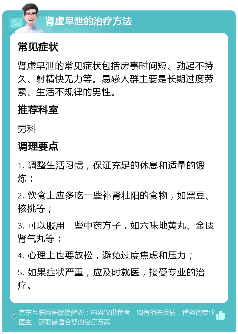 肾虚早泄的治疗方法 常见症状 肾虚早泄的常见症状包括房事时间短、勃起不持久、射精快无力等。易感人群主要是长期过度劳累、生活不规律的男性。 推荐科室 男科 调理要点 1. 调整生活习惯，保证充足的休息和适量的锻炼； 2. 饮食上应多吃一些补肾壮阳的食物，如黑豆、核桃等； 3. 可以服用一些中药方子，如六味地黄丸、金匮肾气丸等； 4. 心理上也要放松，避免过度焦虑和压力； 5. 如果症状严重，应及时就医，接受专业的治疗。