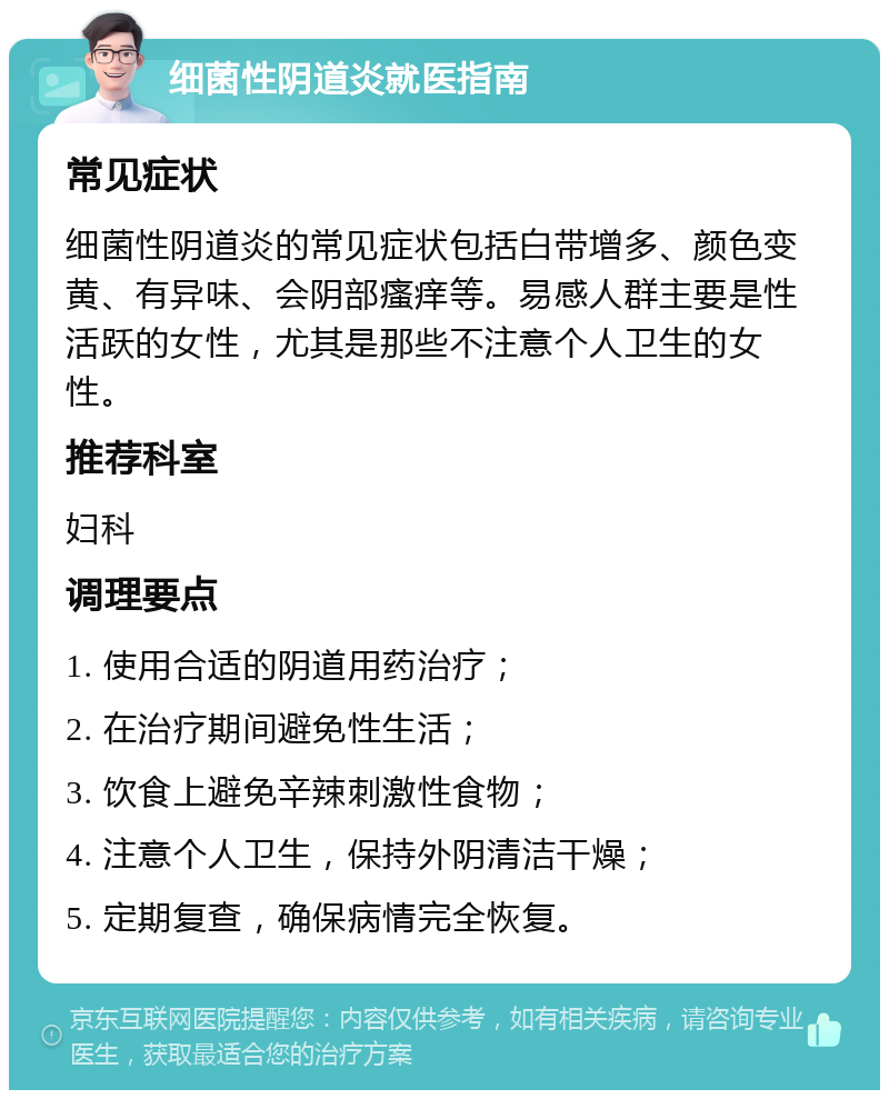 细菌性阴道炎就医指南 常见症状 细菌性阴道炎的常见症状包括白带增多、颜色变黄、有异味、会阴部瘙痒等。易感人群主要是性活跃的女性，尤其是那些不注意个人卫生的女性。 推荐科室 妇科 调理要点 1. 使用合适的阴道用药治疗； 2. 在治疗期间避免性生活； 3. 饮食上避免辛辣刺激性食物； 4. 注意个人卫生，保持外阴清洁干燥； 5. 定期复查，确保病情完全恢复。