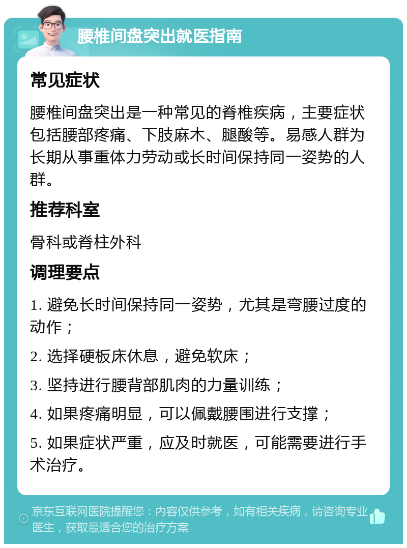 腰椎间盘突出就医指南 常见症状 腰椎间盘突出是一种常见的脊椎疾病，主要症状包括腰部疼痛、下肢麻木、腿酸等。易感人群为长期从事重体力劳动或长时间保持同一姿势的人群。 推荐科室 骨科或脊柱外科 调理要点 1. 避免长时间保持同一姿势，尤其是弯腰过度的动作； 2. 选择硬板床休息，避免软床； 3. 坚持进行腰背部肌肉的力量训练； 4. 如果疼痛明显，可以佩戴腰围进行支撑； 5. 如果症状严重，应及时就医，可能需要进行手术治疗。