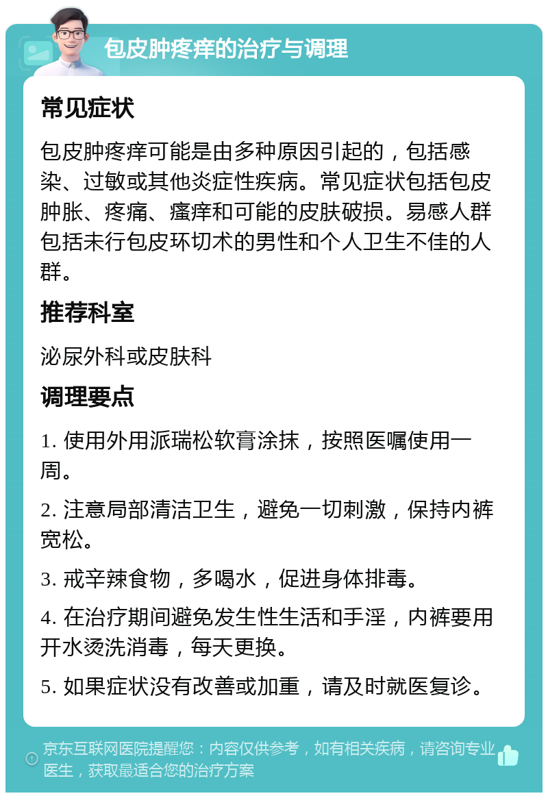 包皮肿疼痒的治疗与调理 常见症状 包皮肿疼痒可能是由多种原因引起的，包括感染、过敏或其他炎症性疾病。常见症状包括包皮肿胀、疼痛、瘙痒和可能的皮肤破损。易感人群包括未行包皮环切术的男性和个人卫生不佳的人群。 推荐科室 泌尿外科或皮肤科 调理要点 1. 使用外用派瑞松软膏涂抹，按照医嘱使用一周。 2. 注意局部清洁卫生，避免一切刺激，保持内裤宽松。 3. 戒辛辣食物，多喝水，促进身体排毒。 4. 在治疗期间避免发生性生活和手淫，内裤要用开水烫洗消毒，每天更换。 5. 如果症状没有改善或加重，请及时就医复诊。