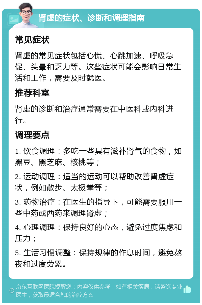 肾虚的症状、诊断和调理指南 常见症状 肾虚的常见症状包括心慌、心跳加速、呼吸急促、头晕和乏力等。这些症状可能会影响日常生活和工作，需要及时就医。 推荐科室 肾虚的诊断和治疗通常需要在中医科或内科进行。 调理要点 1. 饮食调理：多吃一些具有滋补肾气的食物，如黑豆、黑芝麻、核桃等； 2. 运动调理：适当的运动可以帮助改善肾虚症状，例如散步、太极拳等； 3. 药物治疗：在医生的指导下，可能需要服用一些中药或西药来调理肾虚； 4. 心理调理：保持良好的心态，避免过度焦虑和压力； 5. 生活习惯调整：保持规律的作息时间，避免熬夜和过度劳累。