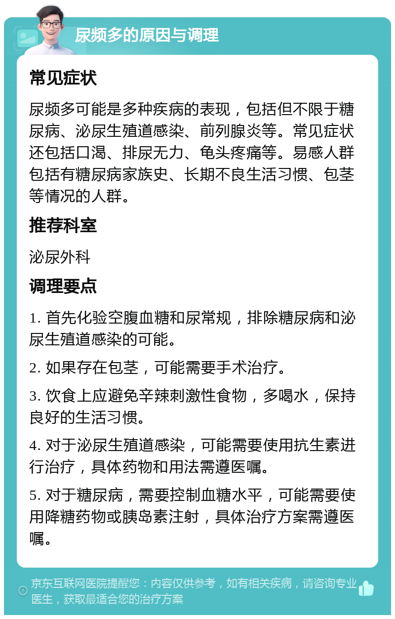 尿频多的原因与调理 常见症状 尿频多可能是多种疾病的表现，包括但不限于糖尿病、泌尿生殖道感染、前列腺炎等。常见症状还包括口渴、排尿无力、龟头疼痛等。易感人群包括有糖尿病家族史、长期不良生活习惯、包茎等情况的人群。 推荐科室 泌尿外科 调理要点 1. 首先化验空腹血糖和尿常规，排除糖尿病和泌尿生殖道感染的可能。 2. 如果存在包茎，可能需要手术治疗。 3. 饮食上应避免辛辣刺激性食物，多喝水，保持良好的生活习惯。 4. 对于泌尿生殖道感染，可能需要使用抗生素进行治疗，具体药物和用法需遵医嘱。 5. 对于糖尿病，需要控制血糖水平，可能需要使用降糖药物或胰岛素注射，具体治疗方案需遵医嘱。