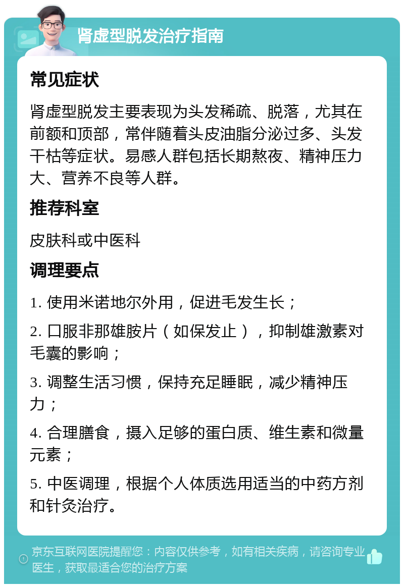 肾虚型脱发治疗指南 常见症状 肾虚型脱发主要表现为头发稀疏、脱落，尤其在前额和顶部，常伴随着头皮油脂分泌过多、头发干枯等症状。易感人群包括长期熬夜、精神压力大、营养不良等人群。 推荐科室 皮肤科或中医科 调理要点 1. 使用米诺地尔外用，促进毛发生长； 2. 口服非那雄胺片（如保发止），抑制雄激素对毛囊的影响； 3. 调整生活习惯，保持充足睡眠，减少精神压力； 4. 合理膳食，摄入足够的蛋白质、维生素和微量元素； 5. 中医调理，根据个人体质选用适当的中药方剂和针灸治疗。