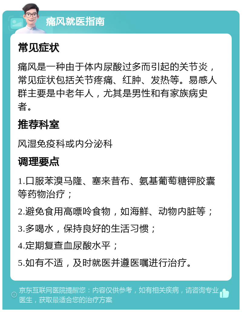 痛风就医指南 常见症状 痛风是一种由于体内尿酸过多而引起的关节炎，常见症状包括关节疼痛、红肿、发热等。易感人群主要是中老年人，尤其是男性和有家族病史者。 推荐科室 风湿免疫科或内分泌科 调理要点 1.口服苯溴马隆、塞来昔布、氨基葡萄糖钾胶囊等药物治疗； 2.避免食用高嘌呤食物，如海鲜、动物内脏等； 3.多喝水，保持良好的生活习惯； 4.定期复查血尿酸水平； 5.如有不适，及时就医并遵医嘱进行治疗。