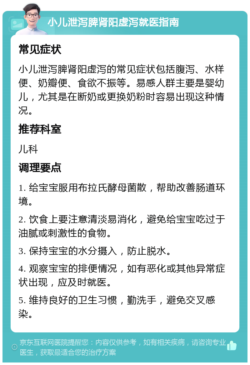 小儿泄泻脾肾阳虚泻就医指南 常见症状 小儿泄泻脾肾阳虚泻的常见症状包括腹泻、水样便、奶瓣便、食欲不振等。易感人群主要是婴幼儿，尤其是在断奶或更换奶粉时容易出现这种情况。 推荐科室 儿科 调理要点 1. 给宝宝服用布拉氏酵母菌散，帮助改善肠道环境。 2. 饮食上要注意清淡易消化，避免给宝宝吃过于油腻或刺激性的食物。 3. 保持宝宝的水分摄入，防止脱水。 4. 观察宝宝的排便情况，如有恶化或其他异常症状出现，应及时就医。 5. 维持良好的卫生习惯，勤洗手，避免交叉感染。