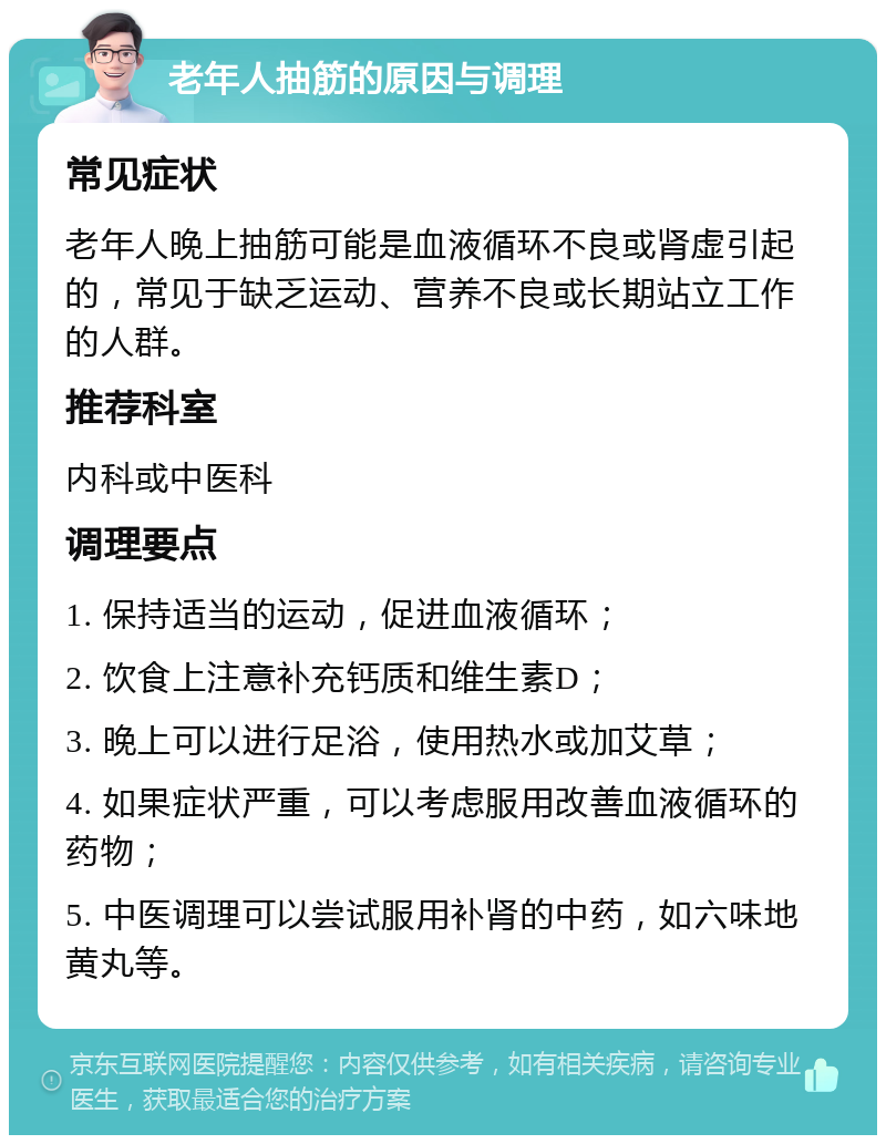 老年人抽筋的原因与调理 常见症状 老年人晚上抽筋可能是血液循环不良或肾虚引起的，常见于缺乏运动、营养不良或长期站立工作的人群。 推荐科室 内科或中医科 调理要点 1. 保持适当的运动，促进血液循环； 2. 饮食上注意补充钙质和维生素D； 3. 晚上可以进行足浴，使用热水或加艾草； 4. 如果症状严重，可以考虑服用改善血液循环的药物； 5. 中医调理可以尝试服用补肾的中药，如六味地黄丸等。