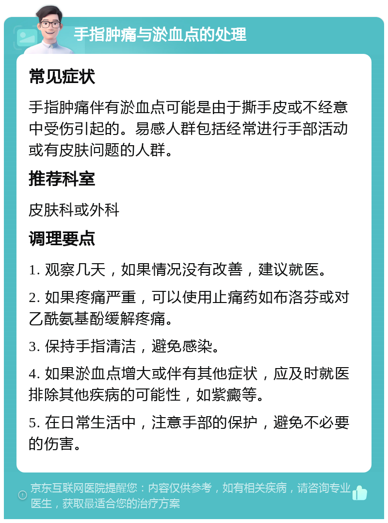 手指肿痛与淤血点的处理 常见症状 手指肿痛伴有淤血点可能是由于撕手皮或不经意中受伤引起的。易感人群包括经常进行手部活动或有皮肤问题的人群。 推荐科室 皮肤科或外科 调理要点 1. 观察几天，如果情况没有改善，建议就医。 2. 如果疼痛严重，可以使用止痛药如布洛芬或对乙酰氨基酚缓解疼痛。 3. 保持手指清洁，避免感染。 4. 如果淤血点增大或伴有其他症状，应及时就医排除其他疾病的可能性，如紫癜等。 5. 在日常生活中，注意手部的保护，避免不必要的伤害。