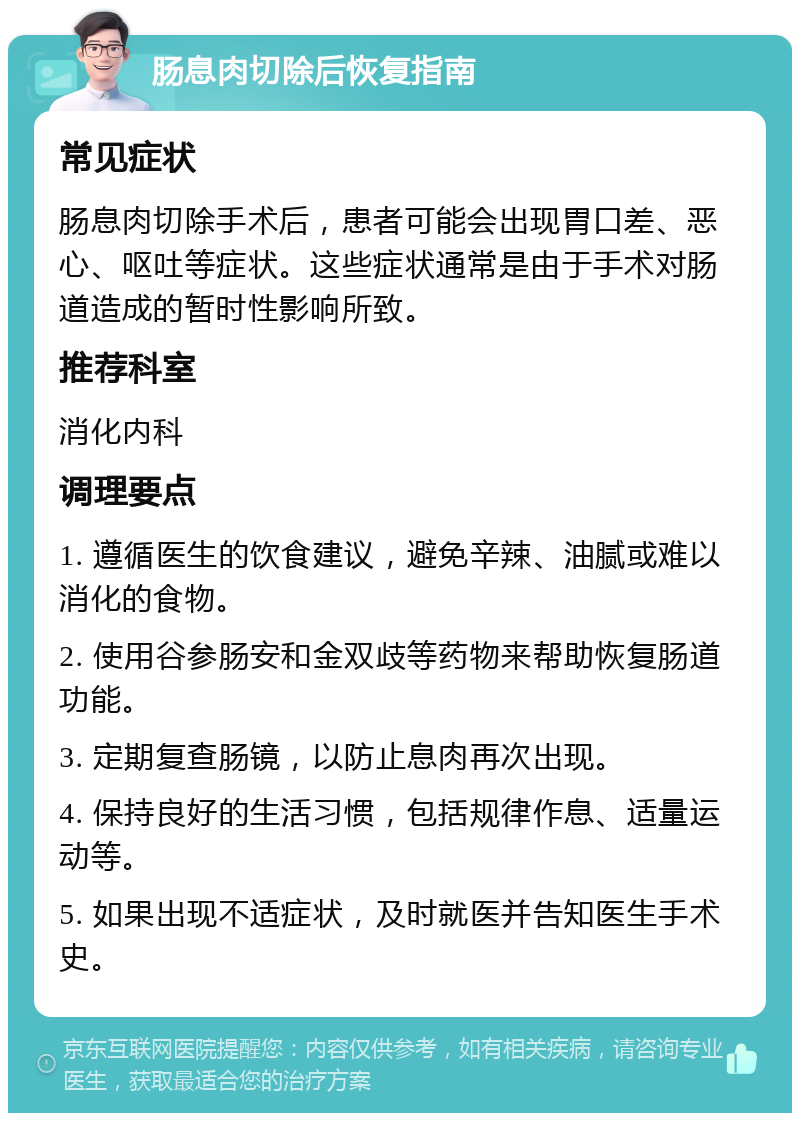 肠息肉切除后恢复指南 常见症状 肠息肉切除手术后，患者可能会出现胃口差、恶心、呕吐等症状。这些症状通常是由于手术对肠道造成的暂时性影响所致。 推荐科室 消化内科 调理要点 1. 遵循医生的饮食建议，避免辛辣、油腻或难以消化的食物。 2. 使用谷参肠安和金双歧等药物来帮助恢复肠道功能。 3. 定期复查肠镜，以防止息肉再次出现。 4. 保持良好的生活习惯，包括规律作息、适量运动等。 5. 如果出现不适症状，及时就医并告知医生手术史。