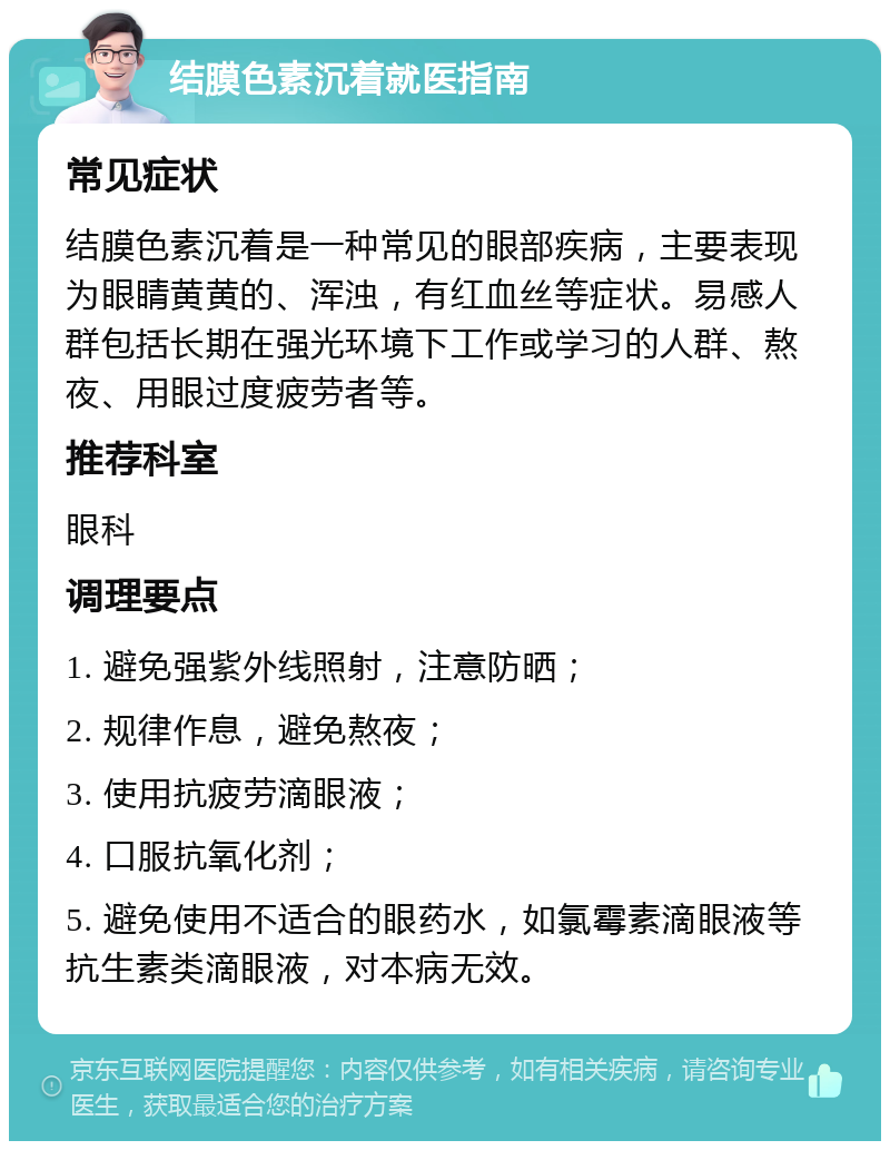 结膜色素沉着就医指南 常见症状 结膜色素沉着是一种常见的眼部疾病，主要表现为眼睛黄黄的、浑浊，有红血丝等症状。易感人群包括长期在强光环境下工作或学习的人群、熬夜、用眼过度疲劳者等。 推荐科室 眼科 调理要点 1. 避免强紫外线照射，注意防晒； 2. 规律作息，避免熬夜； 3. 使用抗疲劳滴眼液； 4. 口服抗氧化剂； 5. 避免使用不适合的眼药水，如氯霉素滴眼液等抗生素类滴眼液，对本病无效。