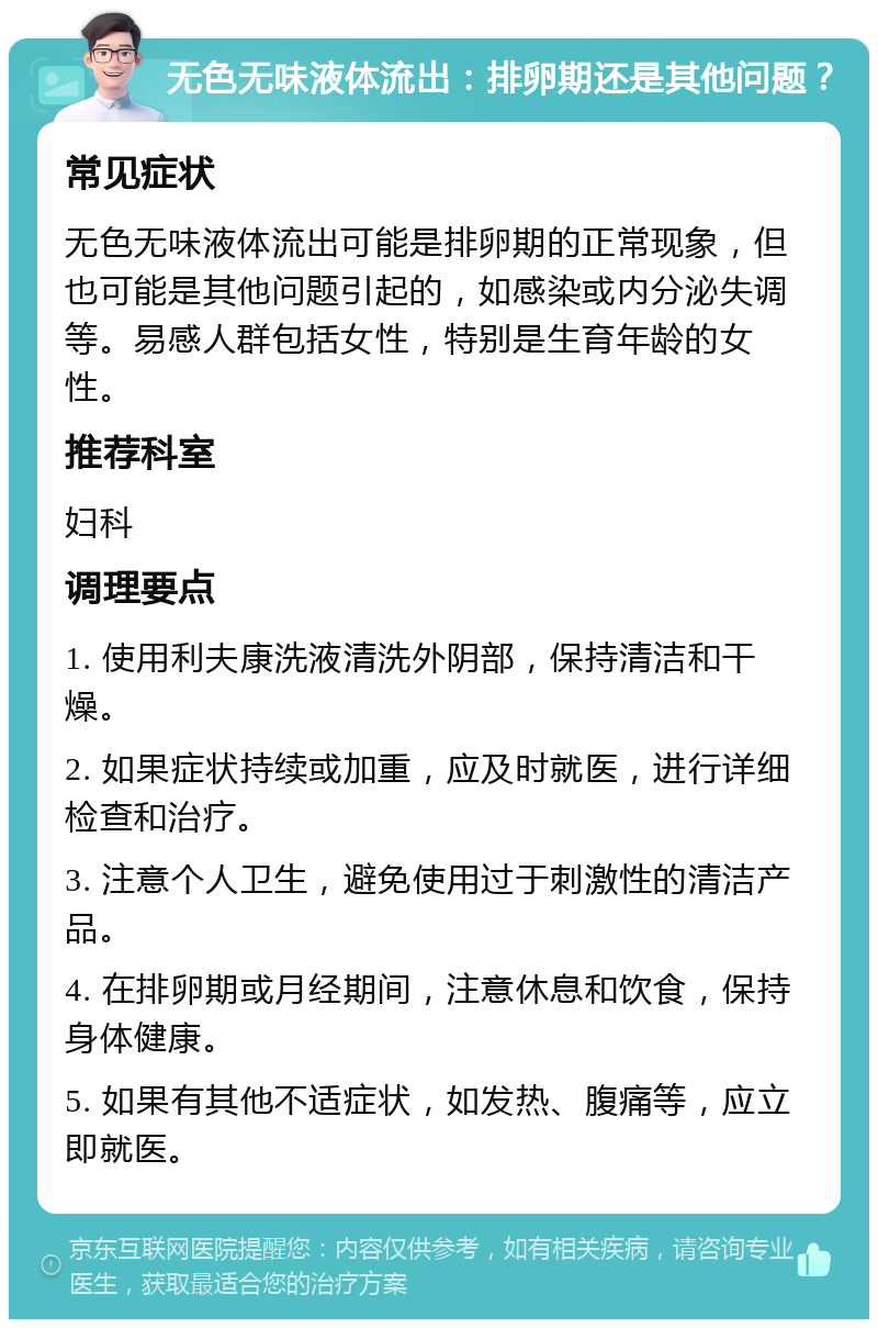 无色无味液体流出：排卵期还是其他问题？ 常见症状 无色无味液体流出可能是排卵期的正常现象，但也可能是其他问题引起的，如感染或内分泌失调等。易感人群包括女性，特别是生育年龄的女性。 推荐科室 妇科 调理要点 1. 使用利夫康洗液清洗外阴部，保持清洁和干燥。 2. 如果症状持续或加重，应及时就医，进行详细检查和治疗。 3. 注意个人卫生，避免使用过于刺激性的清洁产品。 4. 在排卵期或月经期间，注意休息和饮食，保持身体健康。 5. 如果有其他不适症状，如发热、腹痛等，应立即就医。