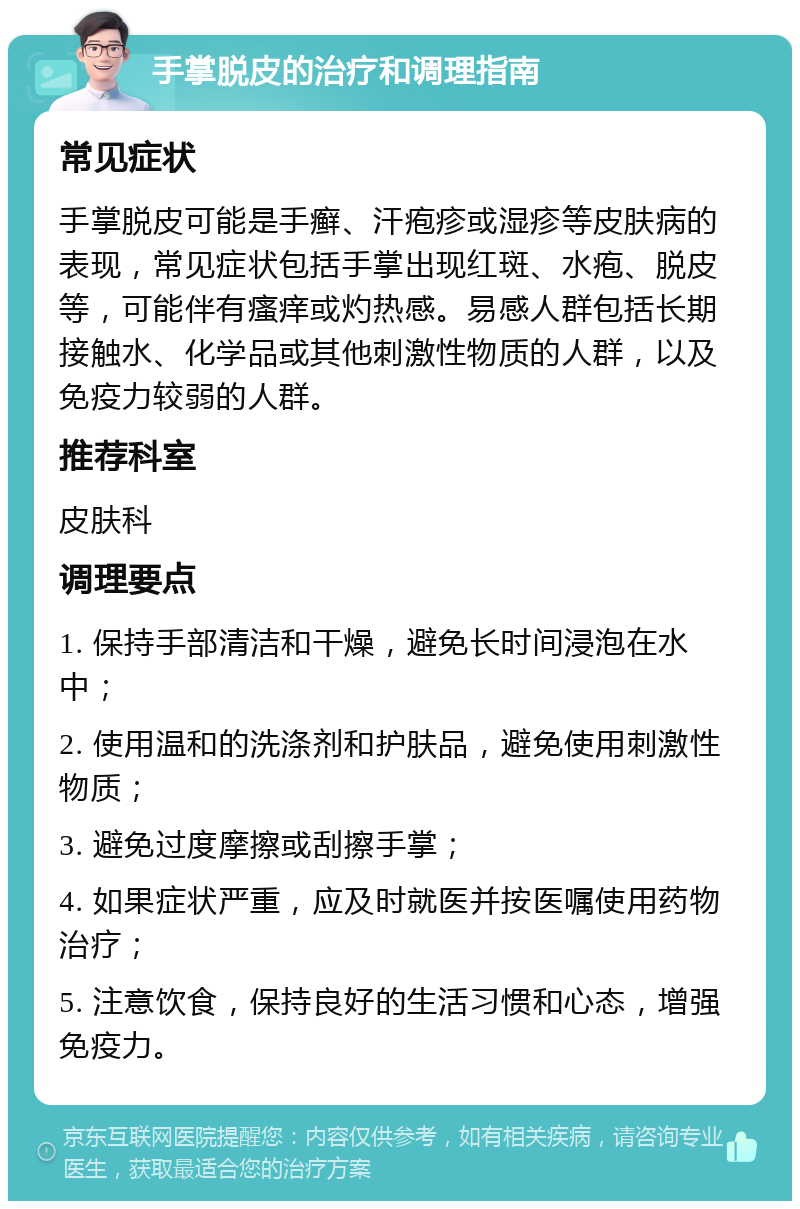 手掌脱皮的治疗和调理指南 常见症状 手掌脱皮可能是手癣、汗疱疹或湿疹等皮肤病的表现，常见症状包括手掌出现红斑、水疱、脱皮等，可能伴有瘙痒或灼热感。易感人群包括长期接触水、化学品或其他刺激性物质的人群，以及免疫力较弱的人群。 推荐科室 皮肤科 调理要点 1. 保持手部清洁和干燥，避免长时间浸泡在水中； 2. 使用温和的洗涤剂和护肤品，避免使用刺激性物质； 3. 避免过度摩擦或刮擦手掌； 4. 如果症状严重，应及时就医并按医嘱使用药物治疗； 5. 注意饮食，保持良好的生活习惯和心态，增强免疫力。