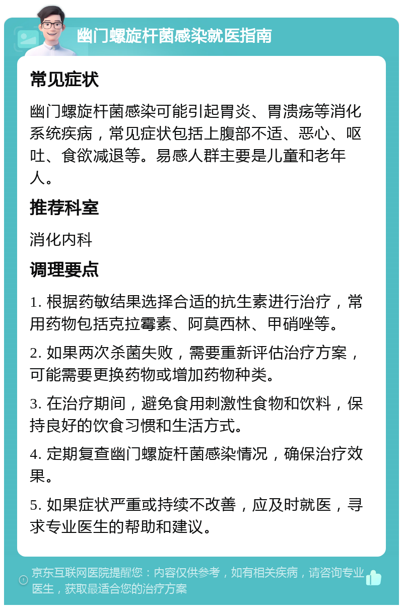 幽门螺旋杆菌感染就医指南 常见症状 幽门螺旋杆菌感染可能引起胃炎、胃溃疡等消化系统疾病，常见症状包括上腹部不适、恶心、呕吐、食欲减退等。易感人群主要是儿童和老年人。 推荐科室 消化内科 调理要点 1. 根据药敏结果选择合适的抗生素进行治疗，常用药物包括克拉霉素、阿莫西林、甲硝唑等。 2. 如果两次杀菌失败，需要重新评估治疗方案，可能需要更换药物或增加药物种类。 3. 在治疗期间，避免食用刺激性食物和饮料，保持良好的饮食习惯和生活方式。 4. 定期复查幽门螺旋杆菌感染情况，确保治疗效果。 5. 如果症状严重或持续不改善，应及时就医，寻求专业医生的帮助和建议。