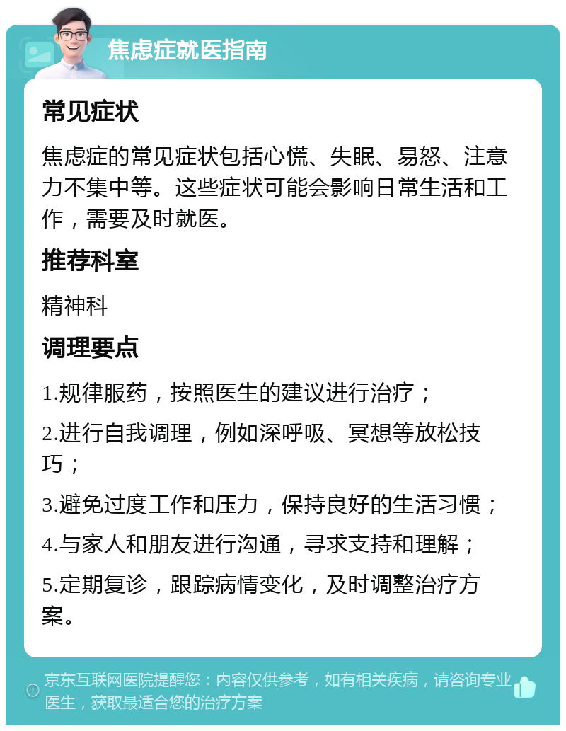 焦虑症就医指南 常见症状 焦虑症的常见症状包括心慌、失眠、易怒、注意力不集中等。这些症状可能会影响日常生活和工作，需要及时就医。 推荐科室 精神科 调理要点 1.规律服药，按照医生的建议进行治疗； 2.进行自我调理，例如深呼吸、冥想等放松技巧； 3.避免过度工作和压力，保持良好的生活习惯； 4.与家人和朋友进行沟通，寻求支持和理解； 5.定期复诊，跟踪病情变化，及时调整治疗方案。