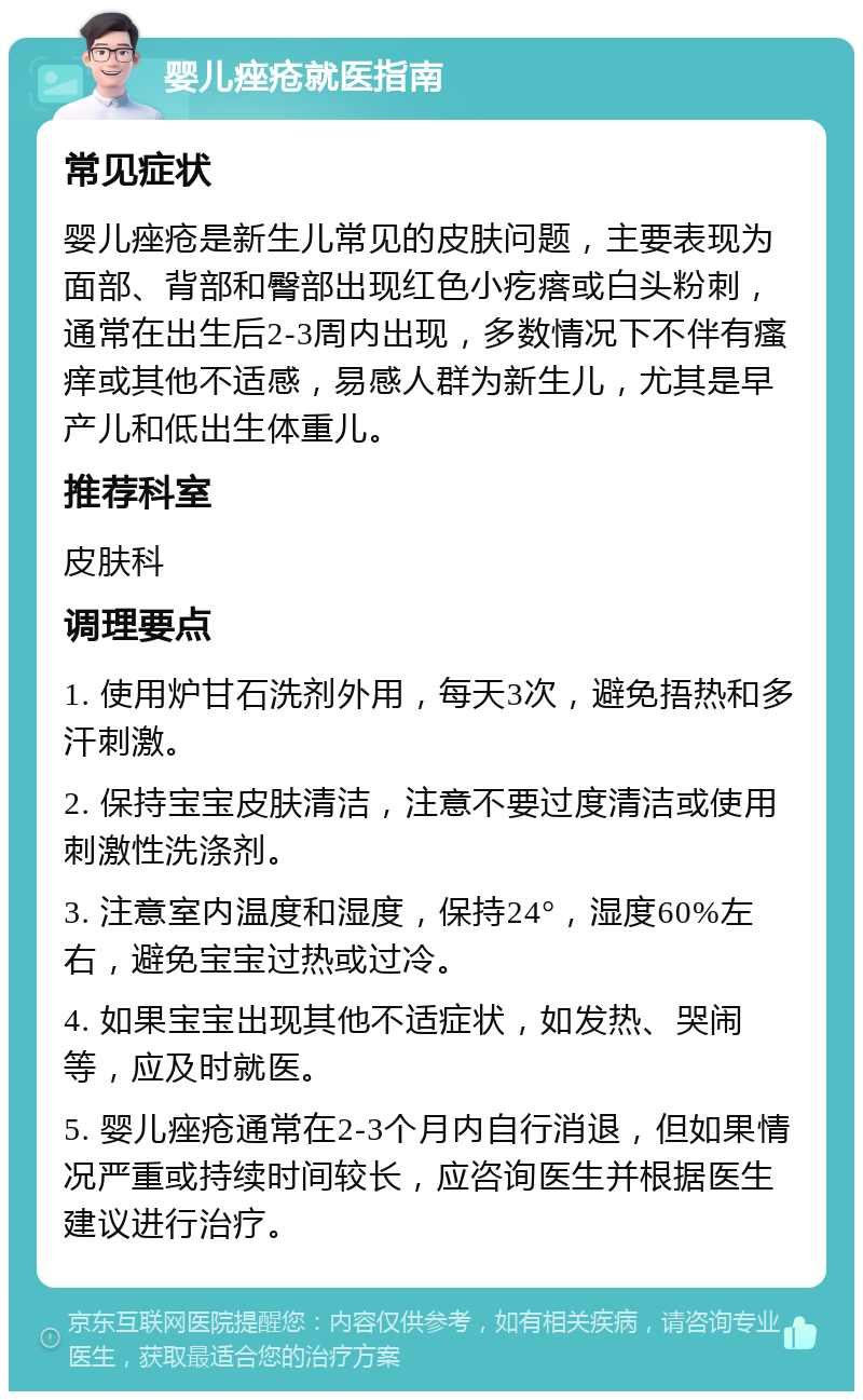 婴儿痤疮就医指南 常见症状 婴儿痤疮是新生儿常见的皮肤问题，主要表现为面部、背部和臀部出现红色小疙瘩或白头粉刺，通常在出生后2-3周内出现，多数情况下不伴有瘙痒或其他不适感，易感人群为新生儿，尤其是早产儿和低出生体重儿。 推荐科室 皮肤科 调理要点 1. 使用炉甘石洗剂外用，每天3次，避免捂热和多汗刺激。 2. 保持宝宝皮肤清洁，注意不要过度清洁或使用刺激性洗涤剂。 3. 注意室内温度和湿度，保持24°，湿度60%左右，避免宝宝过热或过冷。 4. 如果宝宝出现其他不适症状，如发热、哭闹等，应及时就医。 5. 婴儿痤疮通常在2-3个月内自行消退，但如果情况严重或持续时间较长，应咨询医生并根据医生建议进行治疗。