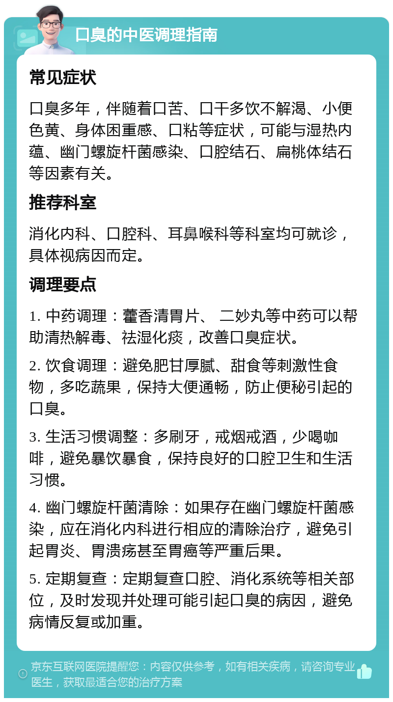 口臭的中医调理指南 常见症状 口臭多年，伴随着口苦、口干多饮不解渴、小便色黄、身体困重感、口粘等症状，可能与湿热内蕴、幽门螺旋杆菌感染、口腔结石、扁桃体结石等因素有关。 推荐科室 消化内科、口腔科、耳鼻喉科等科室均可就诊，具体视病因而定。 调理要点 1. 中药调理：藿香清胃片、 二妙丸等中药可以帮助清热解毒、祛湿化痰，改善口臭症状。 2. 饮食调理：避免肥甘厚腻、甜食等刺激性食物，多吃蔬果，保持大便通畅，防止便秘引起的口臭。 3. 生活习惯调整：多刷牙，戒烟戒酒，少喝咖啡，避免暴饮暴食，保持良好的口腔卫生和生活习惯。 4. 幽门螺旋杆菌清除：如果存在幽门螺旋杆菌感染，应在消化内科进行相应的清除治疗，避免引起胃炎、胃溃疡甚至胃癌等严重后果。 5. 定期复查：定期复查口腔、消化系统等相关部位，及时发现并处理可能引起口臭的病因，避免病情反复或加重。