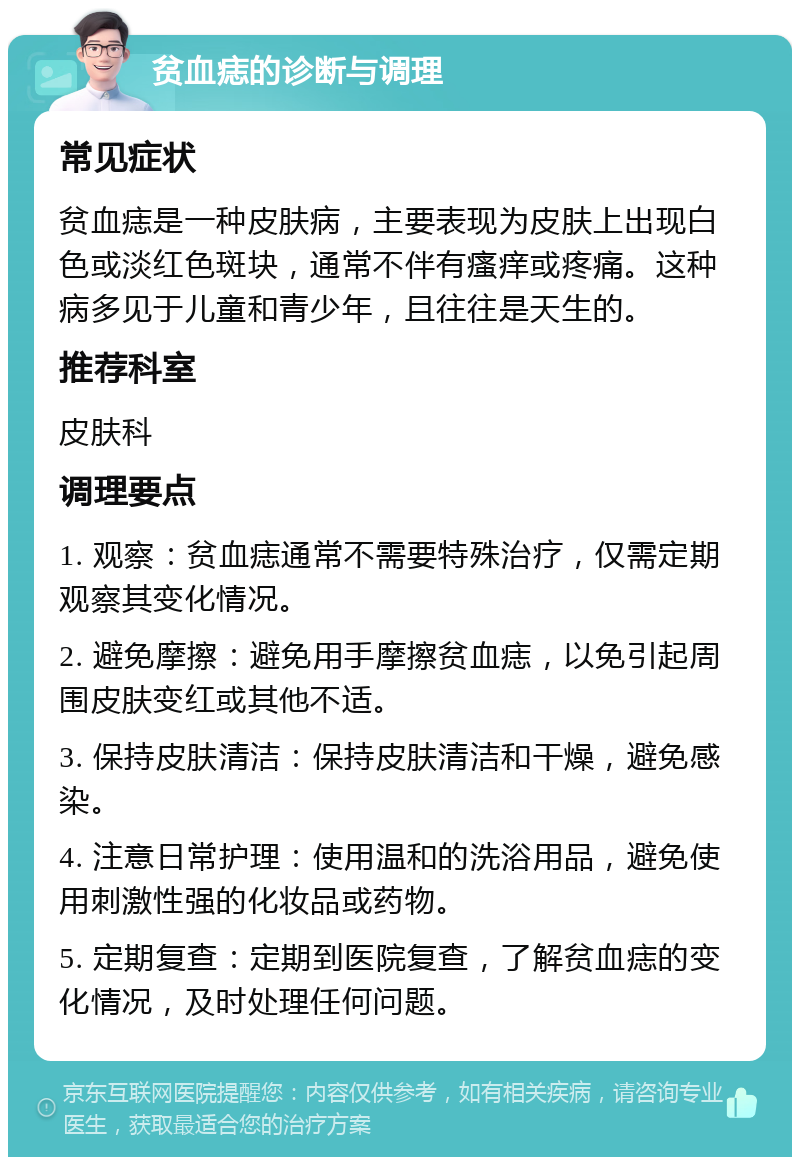 贫血痣的诊断与调理 常见症状 贫血痣是一种皮肤病，主要表现为皮肤上出现白色或淡红色斑块，通常不伴有瘙痒或疼痛。这种病多见于儿童和青少年，且往往是天生的。 推荐科室 皮肤科 调理要点 1. 观察：贫血痣通常不需要特殊治疗，仅需定期观察其变化情况。 2. 避免摩擦：避免用手摩擦贫血痣，以免引起周围皮肤变红或其他不适。 3. 保持皮肤清洁：保持皮肤清洁和干燥，避免感染。 4. 注意日常护理：使用温和的洗浴用品，避免使用刺激性强的化妆品或药物。 5. 定期复查：定期到医院复查，了解贫血痣的变化情况，及时处理任何问题。