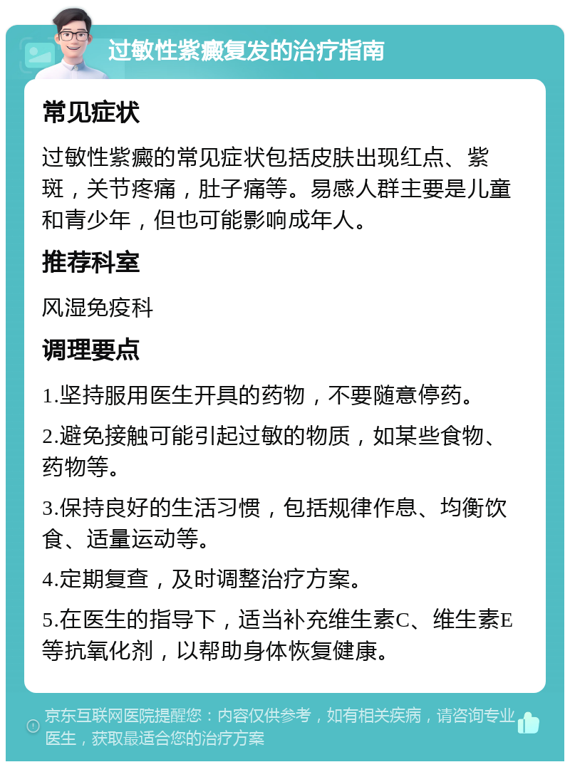 过敏性紫癜复发的治疗指南 常见症状 过敏性紫癜的常见症状包括皮肤出现红点、紫斑，关节疼痛，肚子痛等。易感人群主要是儿童和青少年，但也可能影响成年人。 推荐科室 风湿免疫科 调理要点 1.坚持服用医生开具的药物，不要随意停药。 2.避免接触可能引起过敏的物质，如某些食物、药物等。 3.保持良好的生活习惯，包括规律作息、均衡饮食、适量运动等。 4.定期复查，及时调整治疗方案。 5.在医生的指导下，适当补充维生素C、维生素E等抗氧化剂，以帮助身体恢复健康。