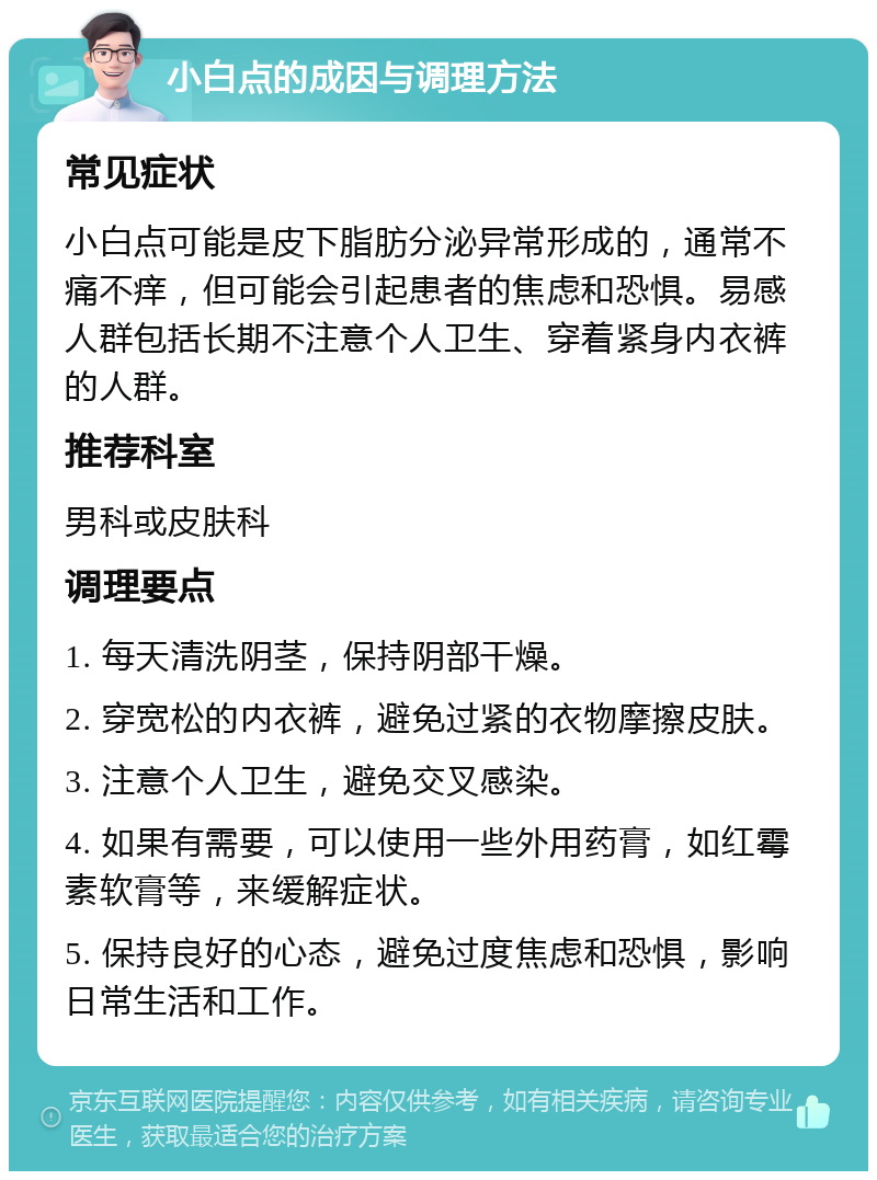 小白点的成因与调理方法 常见症状 小白点可能是皮下脂肪分泌异常形成的，通常不痛不痒，但可能会引起患者的焦虑和恐惧。易感人群包括长期不注意个人卫生、穿着紧身内衣裤的人群。 推荐科室 男科或皮肤科 调理要点 1. 每天清洗阴茎，保持阴部干燥。 2. 穿宽松的内衣裤，避免过紧的衣物摩擦皮肤。 3. 注意个人卫生，避免交叉感染。 4. 如果有需要，可以使用一些外用药膏，如红霉素软膏等，来缓解症状。 5. 保持良好的心态，避免过度焦虑和恐惧，影响日常生活和工作。