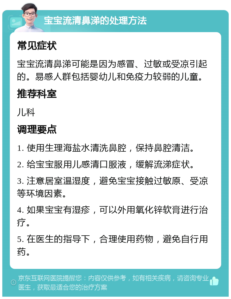 宝宝流清鼻涕的处理方法 常见症状 宝宝流清鼻涕可能是因为感冒、过敏或受凉引起的。易感人群包括婴幼儿和免疫力较弱的儿童。 推荐科室 儿科 调理要点 1. 使用生理海盐水清洗鼻腔，保持鼻腔清洁。 2. 给宝宝服用儿感清口服液，缓解流涕症状。 3. 注意居室温湿度，避免宝宝接触过敏原、受凉等环境因素。 4. 如果宝宝有湿疹，可以外用氧化锌软膏进行治疗。 5. 在医生的指导下，合理使用药物，避免自行用药。