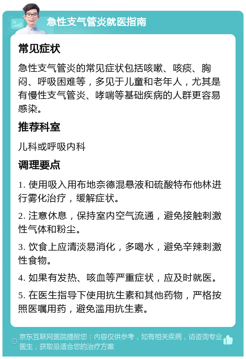 急性支气管炎就医指南 常见症状 急性支气管炎的常见症状包括咳嗽、咳痰、胸闷、呼吸困难等，多见于儿童和老年人，尤其是有慢性支气管炎、哮喘等基础疾病的人群更容易感染。 推荐科室 儿科或呼吸内科 调理要点 1. 使用吸入用布地奈德混悬液和硫酸特布他林进行雾化治疗，缓解症状。 2. 注意休息，保持室内空气流通，避免接触刺激性气体和粉尘。 3. 饮食上应清淡易消化，多喝水，避免辛辣刺激性食物。 4. 如果有发热、咳血等严重症状，应及时就医。 5. 在医生指导下使用抗生素和其他药物，严格按照医嘱用药，避免滥用抗生素。